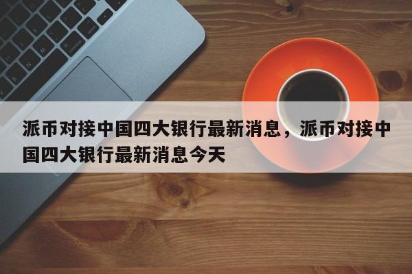 派币对接中国四大银行最新消息，派币对接中国四大银行最新消息今天-第1张图片-易算准