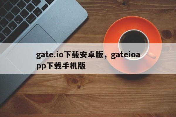 gate.io下载安卓版，gateioapp下载手机版-第1张图片-易算准