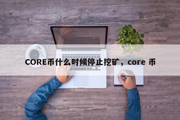 CORE币什么时候停止挖矿，core 币-第1张图片-易算准