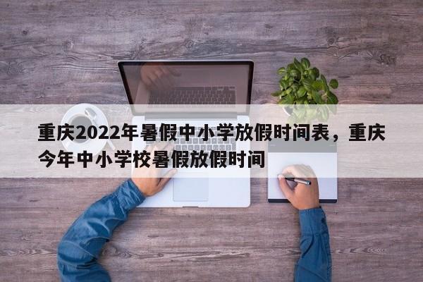 重庆2022年暑假中小学放假时间表，重庆今年中小学校暑假放假时间-第1张图片-易算准