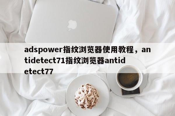 adspower指纹浏览器使用教程，antidetect71指纹浏览器antidetect77-第1张图片-易算准