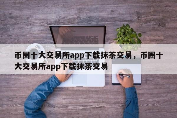 币圈十大交易所app下载抹茶交易，币圈十大交易所app下载抹茶交易-第1张图片-易算准