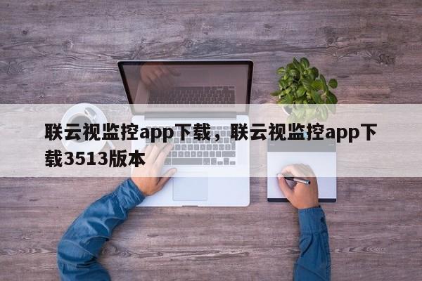 联云视监控app下载，联云视监控app下载3513版本-第1张图片-易算准