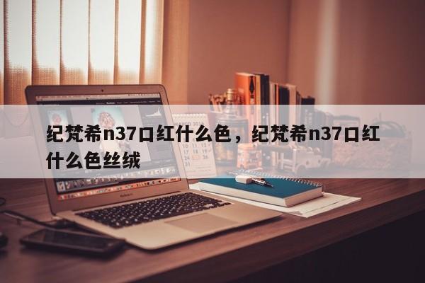 纪梵希n37口红什么色，纪梵希n37口红什么色丝绒-第1张图片-易算准