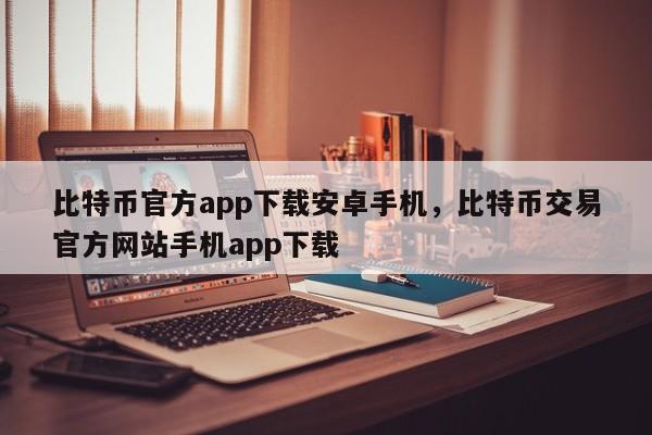 比特币官方app下载安卓手机，比特币交易官方网站手机app下载-第1张图片-易算准