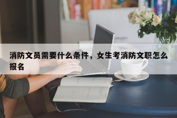 消防文员需要什么条件，女生考消防文职怎么报名-第1张图片-易算准