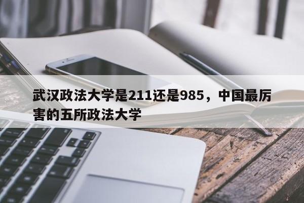 武汉政法大学是211还是985，中国最厉害的五所政法大学-第1张图片-易算准