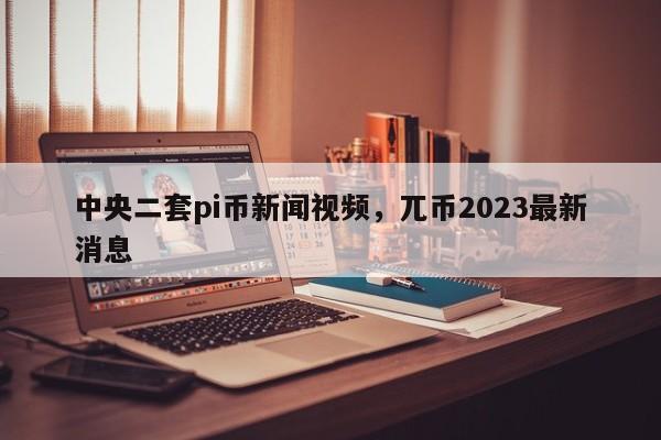 中央二套pi币新闻视频，兀币2023最新消息-第1张图片-易算准