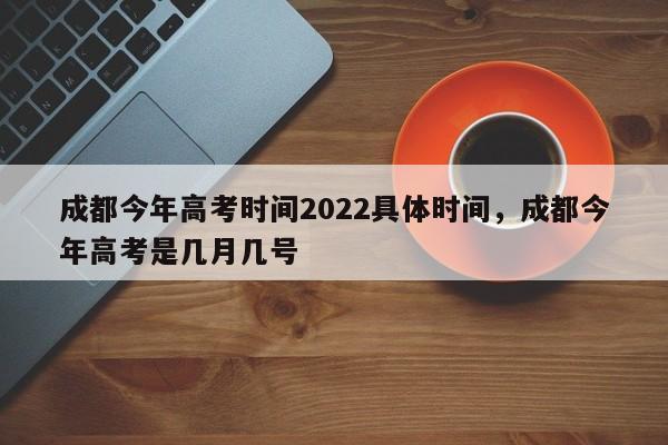 成都今年高考时间2022具体时间，成都今年高考是几月几号-第1张图片-易算准