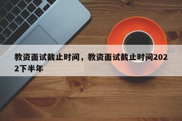 教资面试截止时间，教资面试截止时间2022下半年-第1张图片-易算准