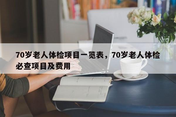 70岁老人体检项目一览表，70岁老人体检必查项目及费用-第1张图片-易算准