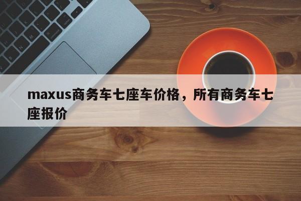 maxus商务车七座车价格，所有商务车七座报价-第1张图片-易算准