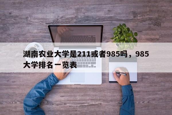 湖南农业大学是211或者985吗，985大学排名一览表-第1张图片-易算准