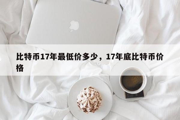 比特币17年最低价多少，17年底比特币价格-第1张图片-易算准