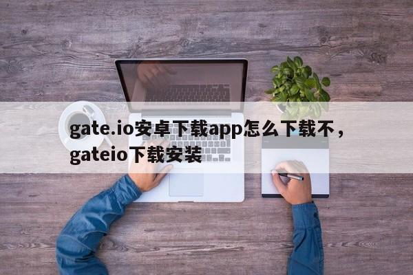 gate.io安卓下载app怎么下载不，gateio下载安装-第1张图片-易算准