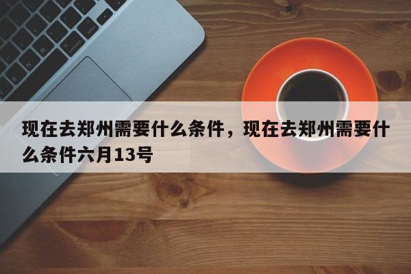 现在去郑州需要什么条件，现在去郑州需要什么条件六月13号-第1张图片-易算准