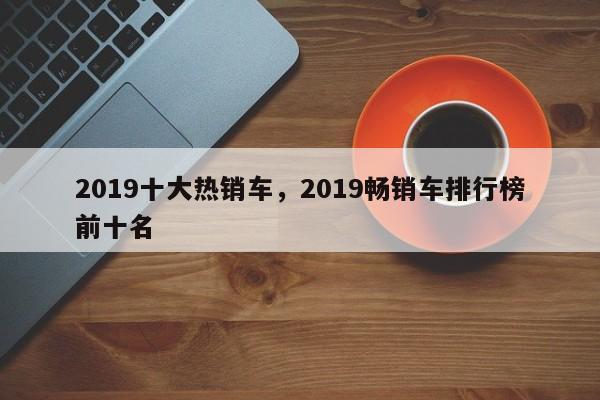 2019十大热销车，2019畅销车排行榜前十名-第1张图片-易算准