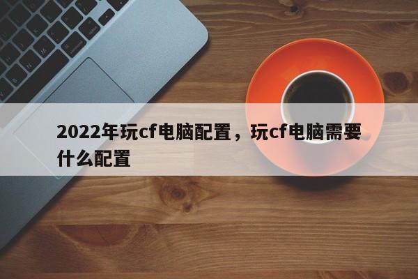 2022年玩cf电脑配置，玩cf电脑需要什么配置-第1张图片-易算准