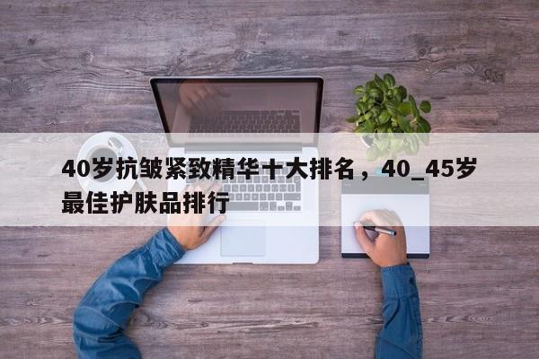 40岁抗皱紧致精华十大排名，40_45岁最佳护肤品排行-第1张图片-易算准