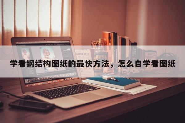 学看钢结构图纸的最快方法，怎么自学看图纸-第1张图片-易算准