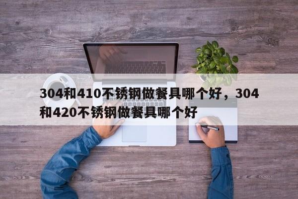 304和410不锈钢做餐具哪个好，304和420不锈钢做餐具哪个好-第1张图片-易算准