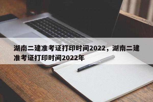 湖南二建准考证打印时间2022，湖南二建准考证打印时间2022年-第1张图片-易算准