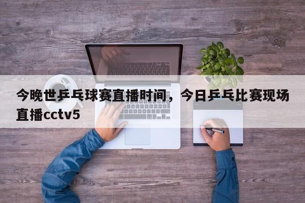 今晚世乒乓球赛直播时间，今日乒乓比赛现场直播cctv5-第1张图片-易算准