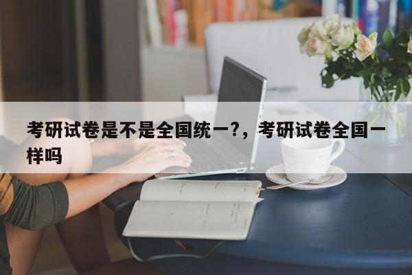 考研试卷是不是全国统一?，考研试卷全国一样吗-第1张图片-易算准