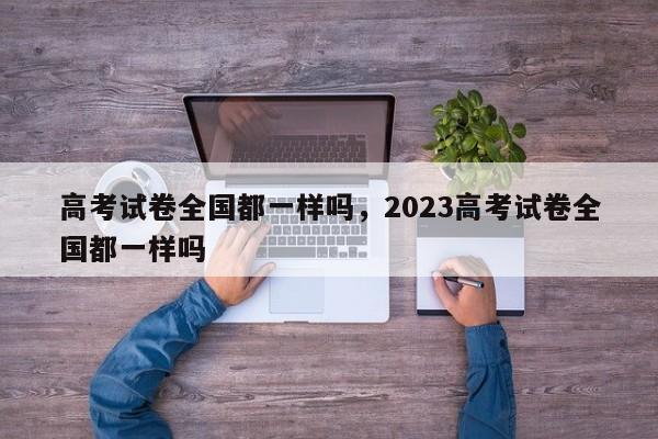 高考试卷全国都一样吗，2023高考试卷全国都一样吗-第1张图片-易算准