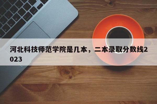 河北科技师范学院是几本，二本录取分数线2023-第1张图片-易算准