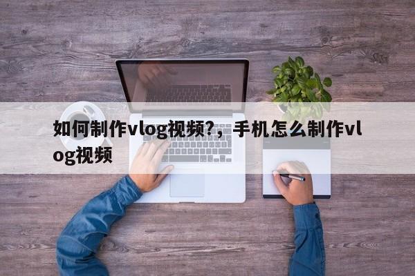 如何制作vlog视频?，手机怎么制作vlog视频-第1张图片-易算准