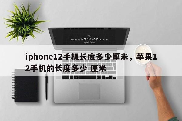 iphone12手机长度多少厘米，苹果12手机的长度多少 厘米-第1张图片-易算准