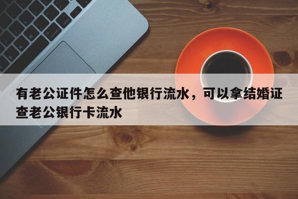 有老公证件怎么查他银行流水，可以拿结婚证查老公银行卡流水-第1张图片-易算准