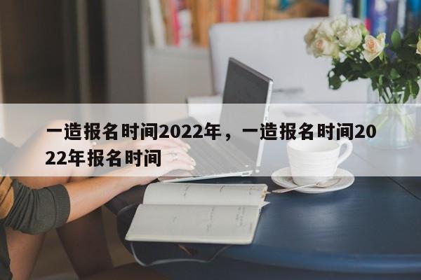 一造报名时间2022年，一造报名时间2022年报名时间-第1张图片-易算准