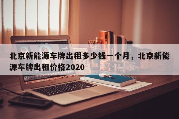 北京新能源车牌出租多少钱一个月，北京新能源车牌出租价格2020-第1张图片-易算准