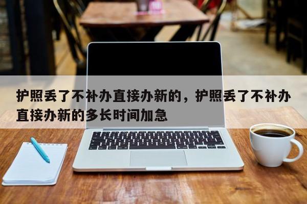 护照丢了不补办直接办新的，护照丢了不补办直接办新的多长时间加急-第1张图片-易算准