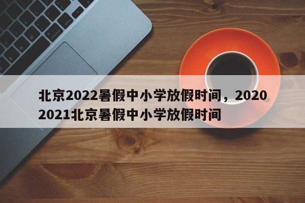 北京2022暑假中小学放假时间，20202021北京暑假中小学放假时间-第1张图片-易算准