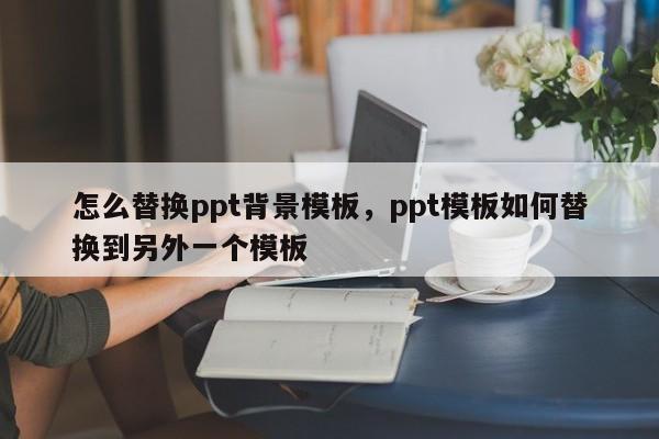 怎么替换ppt背景模板，ppt模板如何替换到另外一个模板-第1张图片-易算准