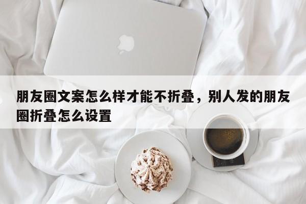 朋友圈文案怎么样才能不折叠，别人发的朋友圈折叠怎么设置-第1张图片-易算准