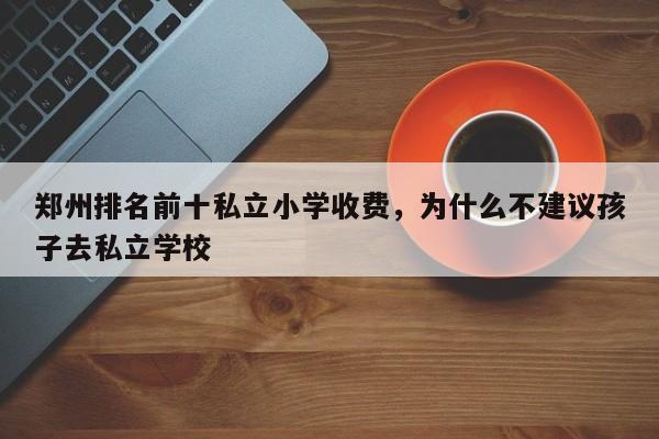 郑州排名前十私立小学收费，为什么不建议孩子去私立学校-第1张图片-易算准