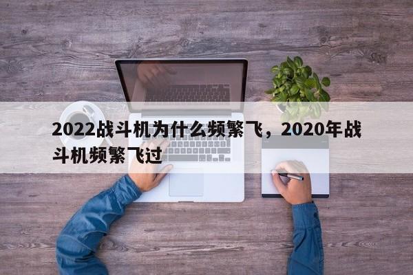 2022战斗机为什么频繁飞，2020年战斗机频繁飞过-第1张图片-易算准