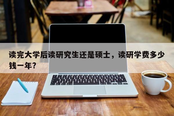 读完大学后读研究生还是硕士，读研学费多少钱一年?-第1张图片-易算准