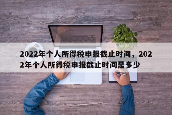 2022年个人所得税申报截止时间，2022年个人所得税申报截止时间是多少-第1张图片-易算准