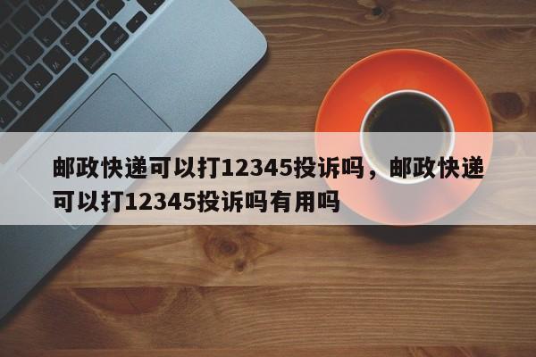 邮政快递可以打12345投诉吗，邮政快递可以打12345投诉吗有用吗-第1张图片-易算准