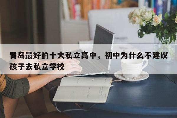 青岛最好的十大私立高中，初中为什么不建议孩子去私立学校-第1张图片-易算准