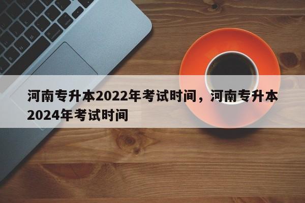 河南专升本2022年考试时间，河南专升本2024年考试时间-第1张图片-易算准