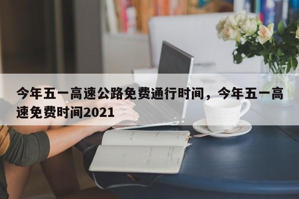 今年五一高速公路免费通行时间，今年五一高速免费时间2021-第1张图片-易算准