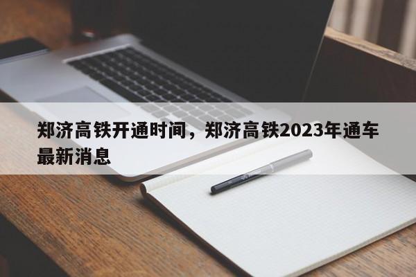 郑济高铁开通时间，郑济高铁2023年通车最新消息-第1张图片-易算准