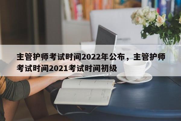 主管护师考试时间2022年公布，主管护师考试时间2021考试时间初级-第1张图片-易算准