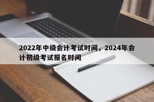 2022年中级会计考试时间，2024年会计初级考试报名时间-第1张图片-易算准